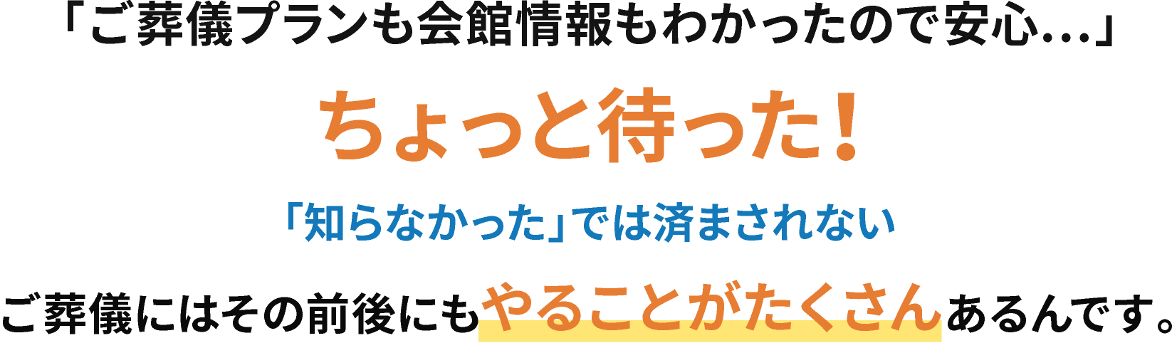 「ご葬儀プランも会館情報もわかったので安心…」ちょっと待った！「知らなかった」では済まされないご葬儀には、その前後にもやることがたくさんあるんです。