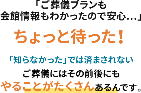 「ご葬儀プランも会館情報もわかったので安心…」ちょっと待った！「知らなかった」では済まされないご葬儀には、その前後にもやることがたくさんあるんです。